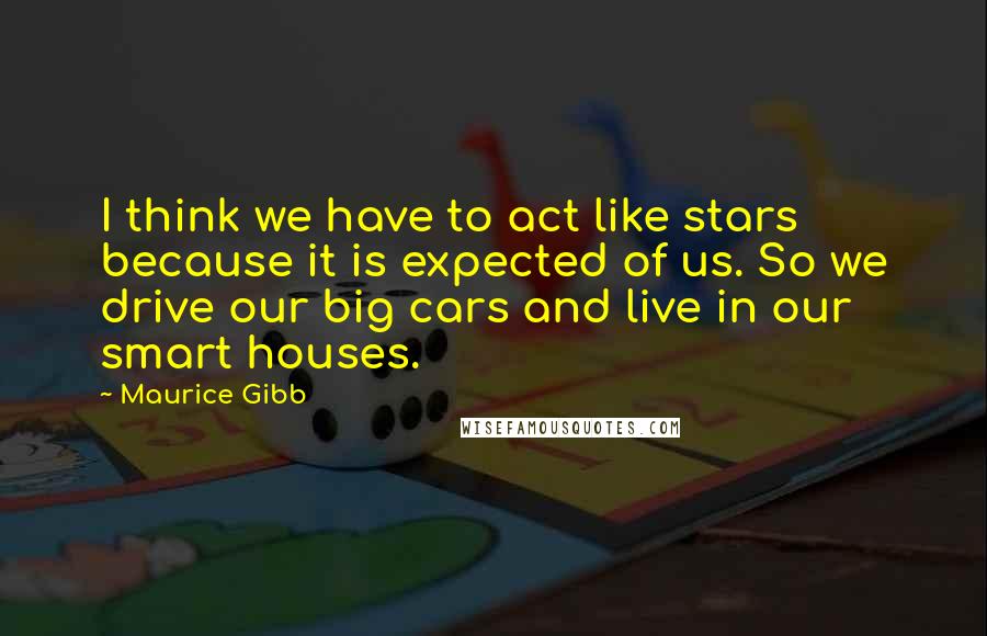 Maurice Gibb Quotes: I think we have to act like stars because it is expected of us. So we drive our big cars and live in our smart houses.