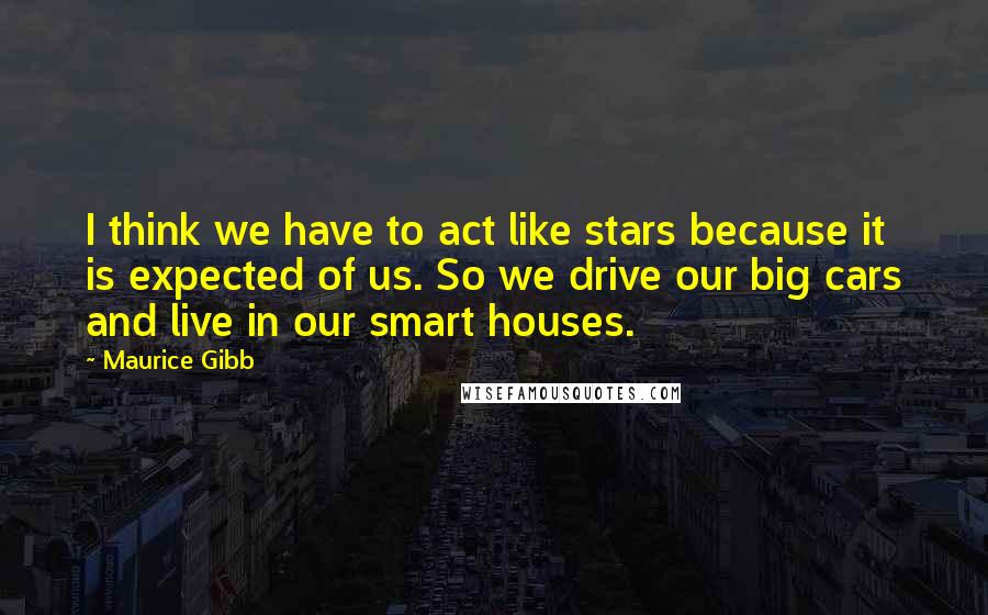 Maurice Gibb Quotes: I think we have to act like stars because it is expected of us. So we drive our big cars and live in our smart houses.