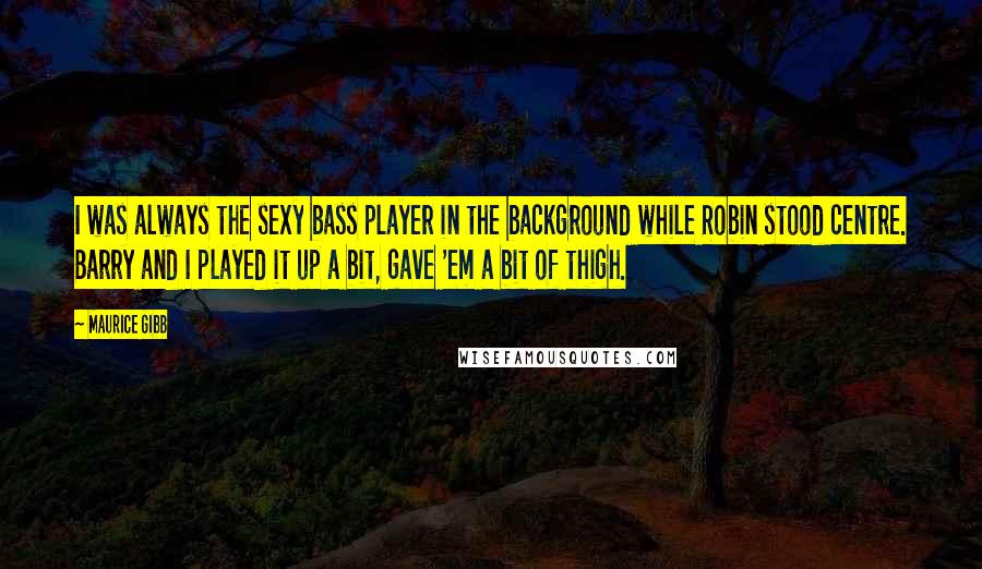 Maurice Gibb Quotes: I was always the sexy bass player in the background while Robin stood centre. Barry and I played it up a bit, gave 'em a bit of thigh.