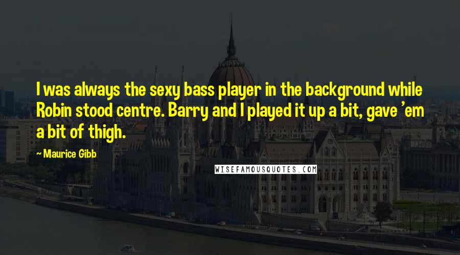 Maurice Gibb Quotes: I was always the sexy bass player in the background while Robin stood centre. Barry and I played it up a bit, gave 'em a bit of thigh.