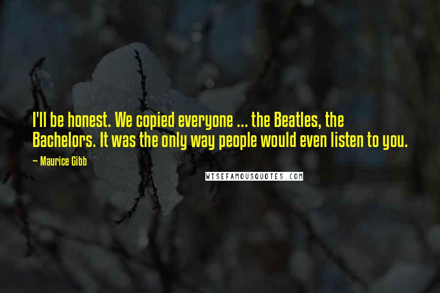 Maurice Gibb Quotes: I'll be honest. We copied everyone ... the Beatles, the Bachelors. It was the only way people would even listen to you.