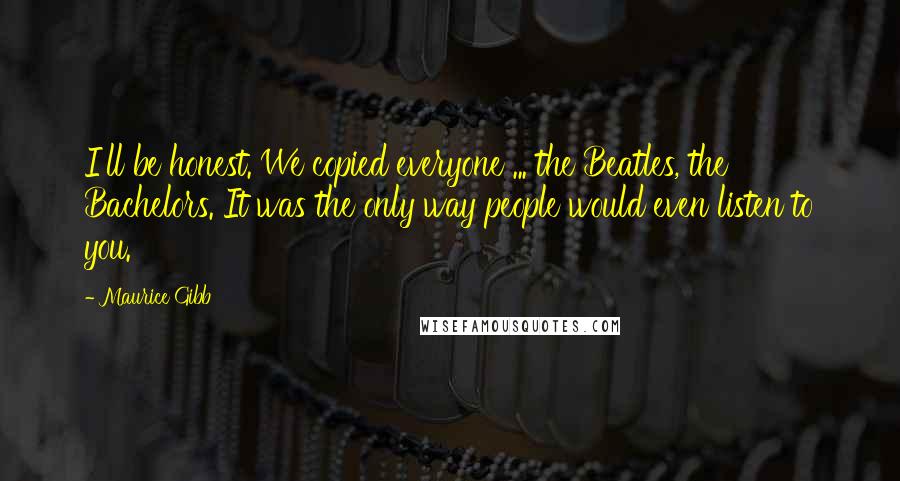 Maurice Gibb Quotes: I'll be honest. We copied everyone ... the Beatles, the Bachelors. It was the only way people would even listen to you.