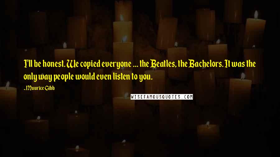 Maurice Gibb Quotes: I'll be honest. We copied everyone ... the Beatles, the Bachelors. It was the only way people would even listen to you.