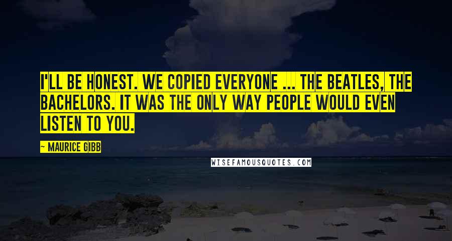 Maurice Gibb Quotes: I'll be honest. We copied everyone ... the Beatles, the Bachelors. It was the only way people would even listen to you.