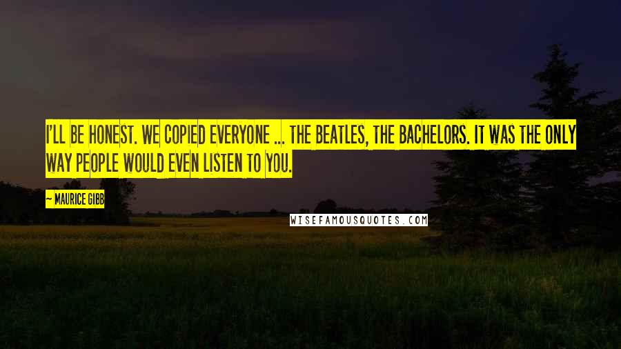 Maurice Gibb Quotes: I'll be honest. We copied everyone ... the Beatles, the Bachelors. It was the only way people would even listen to you.