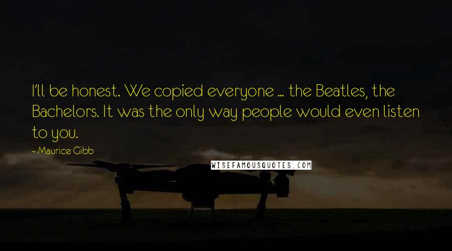 Maurice Gibb Quotes: I'll be honest. We copied everyone ... the Beatles, the Bachelors. It was the only way people would even listen to you.