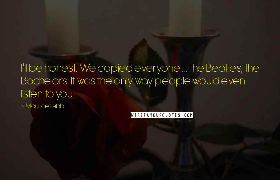 Maurice Gibb Quotes: I'll be honest. We copied everyone ... the Beatles, the Bachelors. It was the only way people would even listen to you.