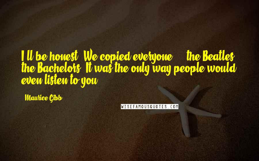 Maurice Gibb Quotes: I'll be honest. We copied everyone ... the Beatles, the Bachelors. It was the only way people would even listen to you.