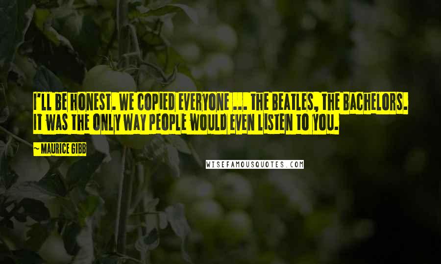 Maurice Gibb Quotes: I'll be honest. We copied everyone ... the Beatles, the Bachelors. It was the only way people would even listen to you.