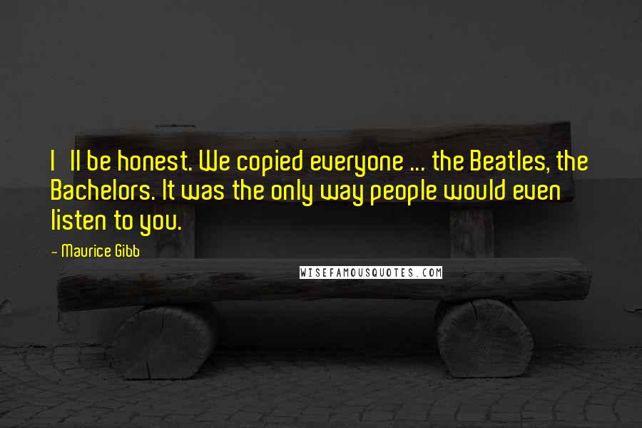 Maurice Gibb Quotes: I'll be honest. We copied everyone ... the Beatles, the Bachelors. It was the only way people would even listen to you.