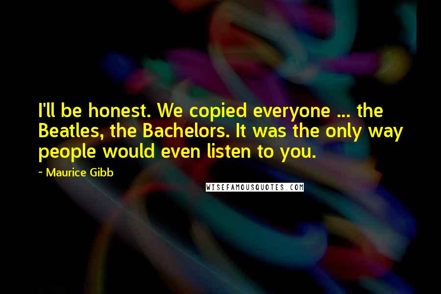 Maurice Gibb Quotes: I'll be honest. We copied everyone ... the Beatles, the Bachelors. It was the only way people would even listen to you.