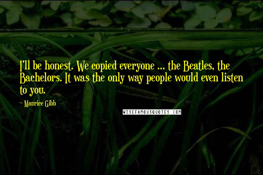 Maurice Gibb Quotes: I'll be honest. We copied everyone ... the Beatles, the Bachelors. It was the only way people would even listen to you.