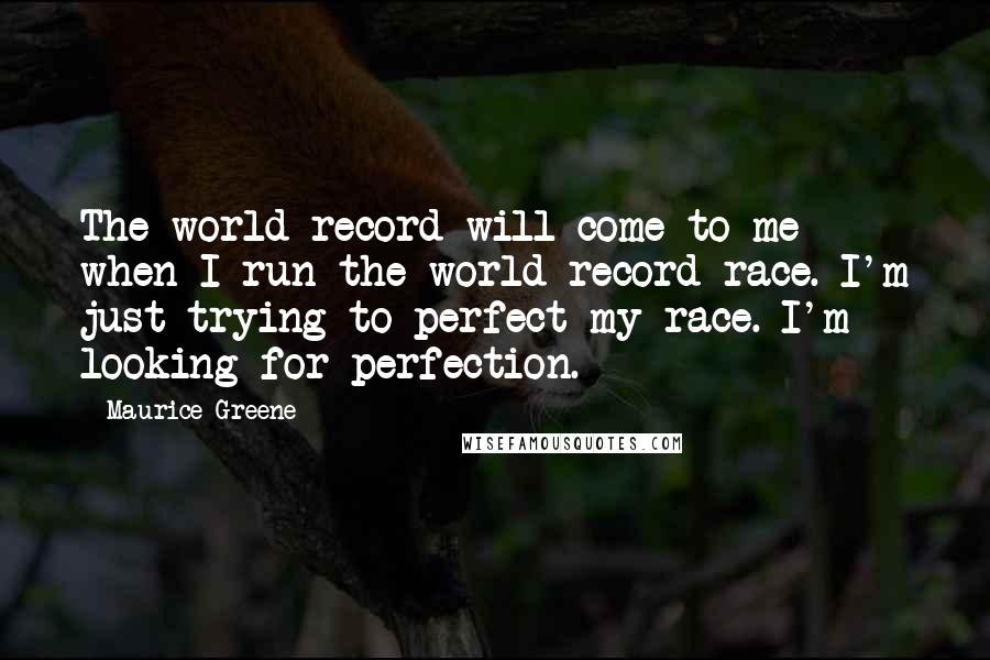 Maurice Greene Quotes: The world record will come to me when I run the world record race. I'm just trying to perfect my race. I'm looking for perfection.