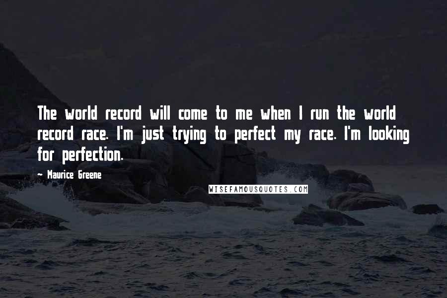 Maurice Greene Quotes: The world record will come to me when I run the world record race. I'm just trying to perfect my race. I'm looking for perfection.
