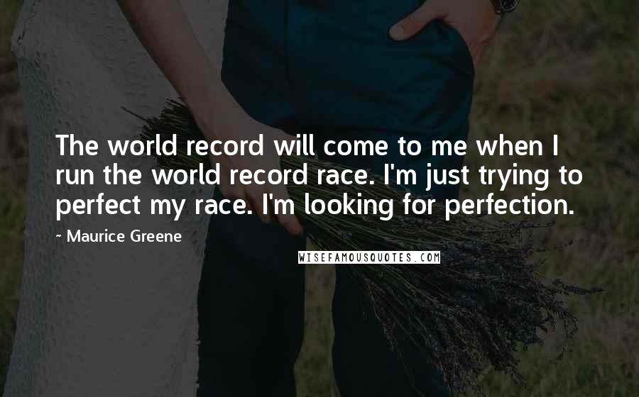 Maurice Greene Quotes: The world record will come to me when I run the world record race. I'm just trying to perfect my race. I'm looking for perfection.