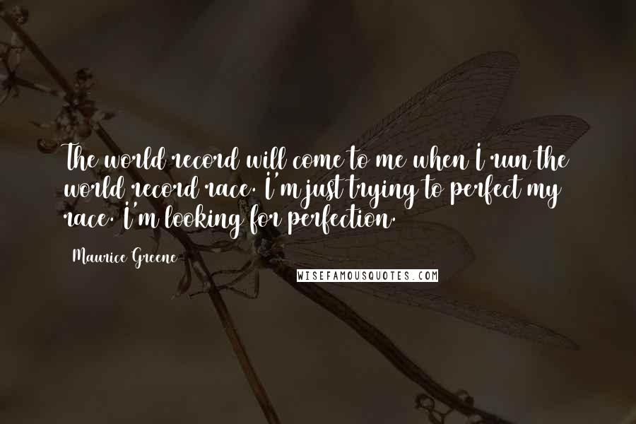 Maurice Greene Quotes: The world record will come to me when I run the world record race. I'm just trying to perfect my race. I'm looking for perfection.