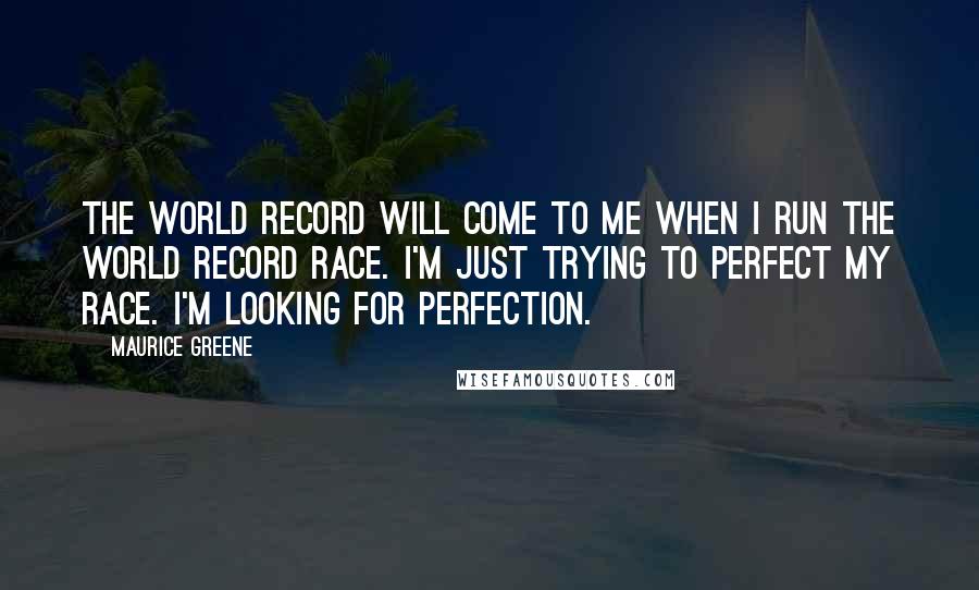 Maurice Greene Quotes: The world record will come to me when I run the world record race. I'm just trying to perfect my race. I'm looking for perfection.