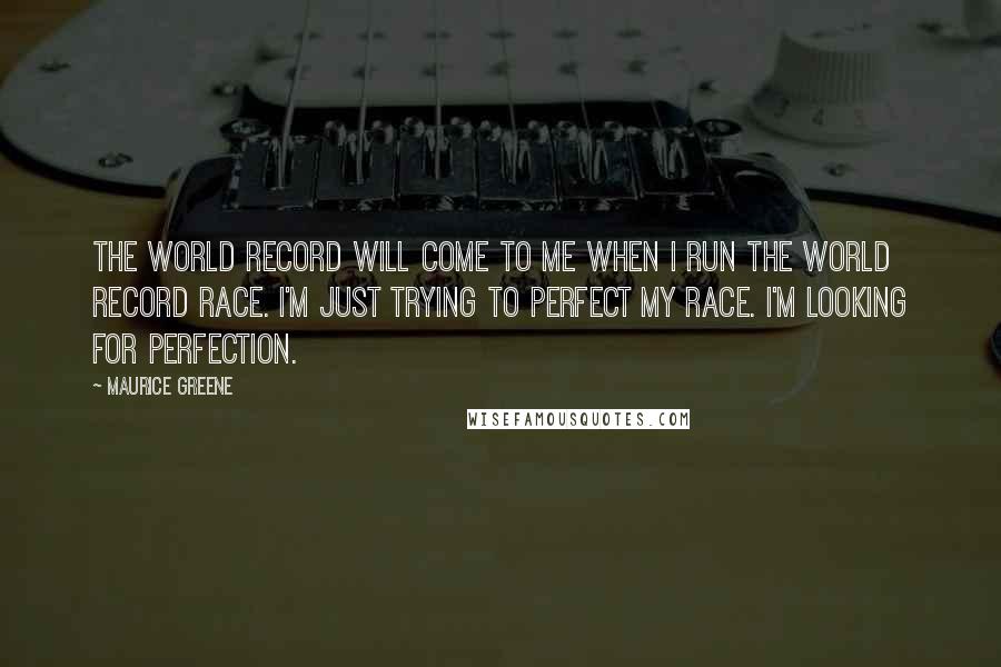 Maurice Greene Quotes: The world record will come to me when I run the world record race. I'm just trying to perfect my race. I'm looking for perfection.