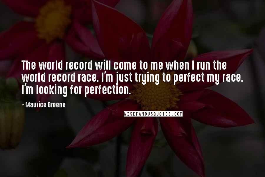Maurice Greene Quotes: The world record will come to me when I run the world record race. I'm just trying to perfect my race. I'm looking for perfection.