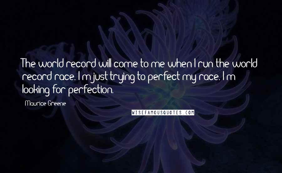Maurice Greene Quotes: The world record will come to me when I run the world record race. I'm just trying to perfect my race. I'm looking for perfection.