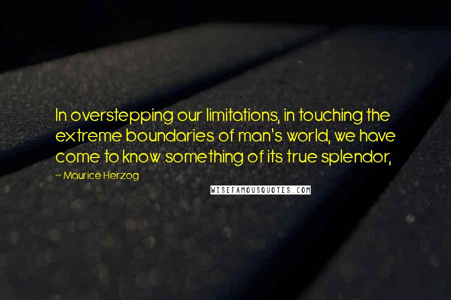 Maurice Herzog Quotes: In overstepping our limitations, in touching the extreme boundaries of man's world, we have come to know something of its true splendor,