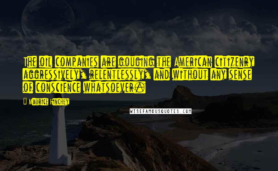 Maurice Hinchey Quotes: The oil companies are gouging the American citizenry aggressively, relentlessly, and without any sense of conscience whatsoever.