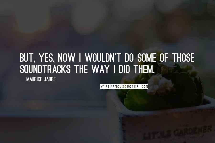 Maurice Jarre Quotes: But, yes, now I wouldn't do some of those soundtracks the way I did them.