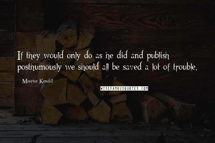 Maurice Kendall Quotes: If they would only do as he did and publish posthumously we should all be saved a lot of trouble.