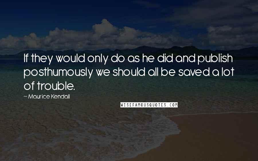 Maurice Kendall Quotes: If they would only do as he did and publish posthumously we should all be saved a lot of trouble.
