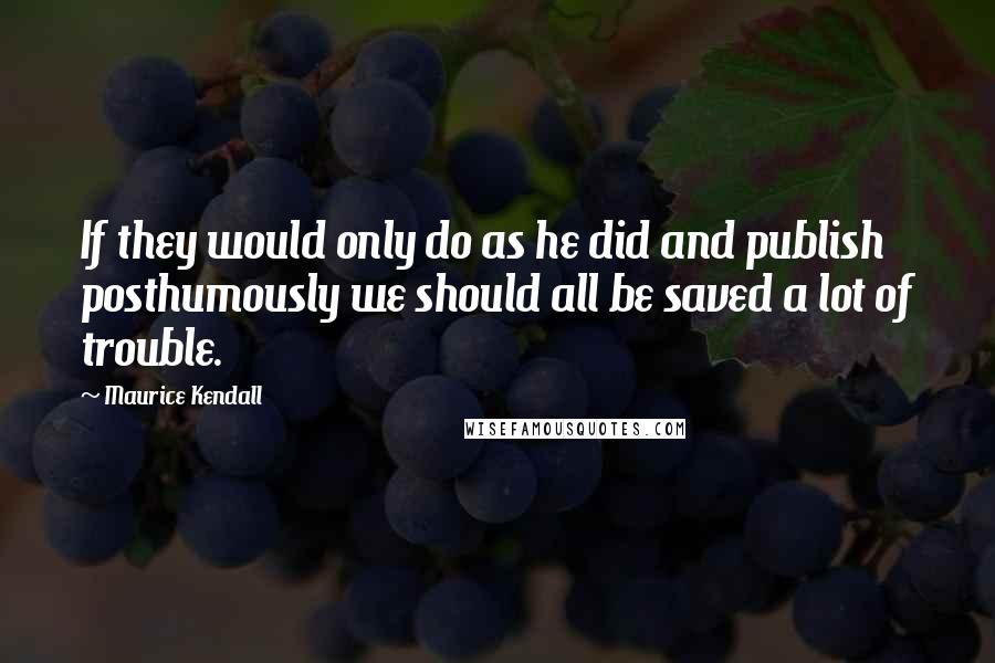 Maurice Kendall Quotes: If they would only do as he did and publish posthumously we should all be saved a lot of trouble.