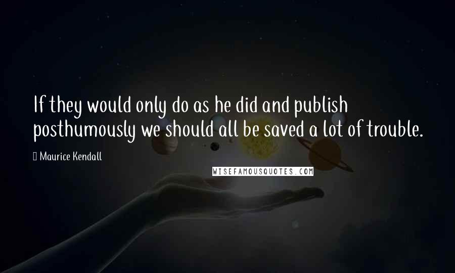 Maurice Kendall Quotes: If they would only do as he did and publish posthumously we should all be saved a lot of trouble.