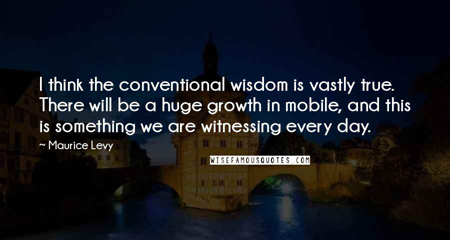 Maurice Levy Quotes: I think the conventional wisdom is vastly true. There will be a huge growth in mobile, and this is something we are witnessing every day.