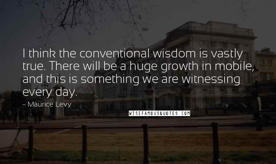 Maurice Levy Quotes: I think the conventional wisdom is vastly true. There will be a huge growth in mobile, and this is something we are witnessing every day.