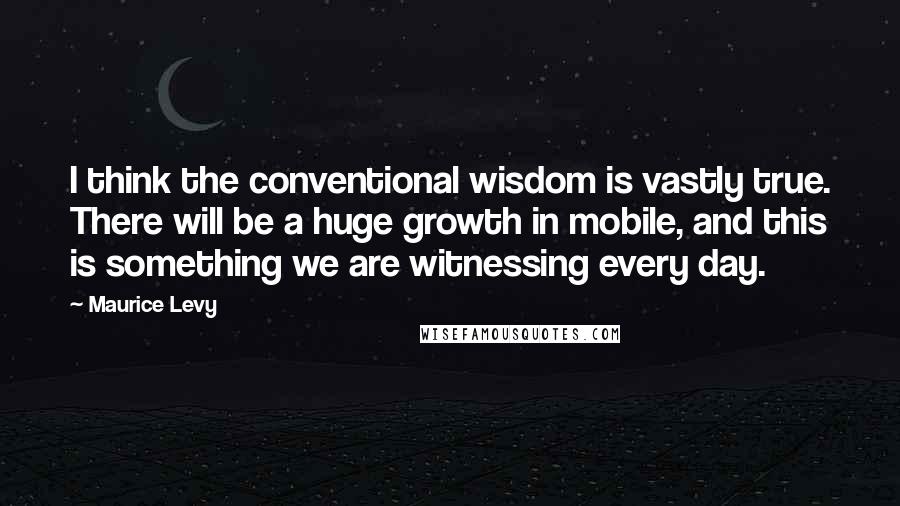 Maurice Levy Quotes: I think the conventional wisdom is vastly true. There will be a huge growth in mobile, and this is something we are witnessing every day.