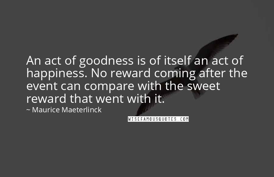 Maurice Maeterlinck Quotes: An act of goodness is of itself an act of happiness. No reward coming after the event can compare with the sweet reward that went with it.