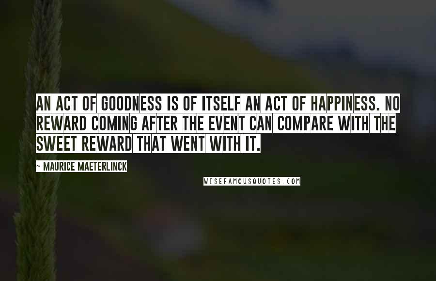 Maurice Maeterlinck Quotes: An act of goodness is of itself an act of happiness. No reward coming after the event can compare with the sweet reward that went with it.