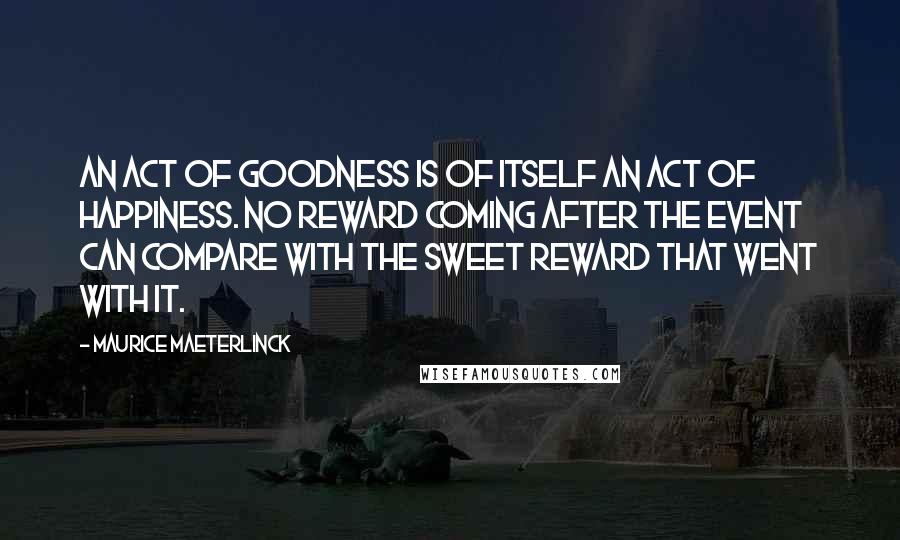 Maurice Maeterlinck Quotes: An act of goodness is of itself an act of happiness. No reward coming after the event can compare with the sweet reward that went with it.