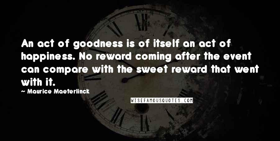 Maurice Maeterlinck Quotes: An act of goodness is of itself an act of happiness. No reward coming after the event can compare with the sweet reward that went with it.