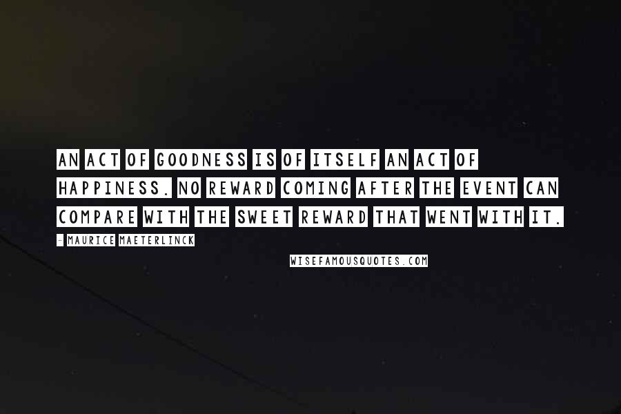 Maurice Maeterlinck Quotes: An act of goodness is of itself an act of happiness. No reward coming after the event can compare with the sweet reward that went with it.