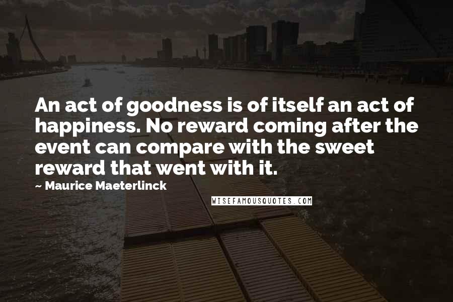 Maurice Maeterlinck Quotes: An act of goodness is of itself an act of happiness. No reward coming after the event can compare with the sweet reward that went with it.