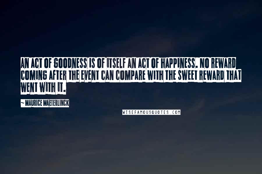 Maurice Maeterlinck Quotes: An act of goodness is of itself an act of happiness. No reward coming after the event can compare with the sweet reward that went with it.