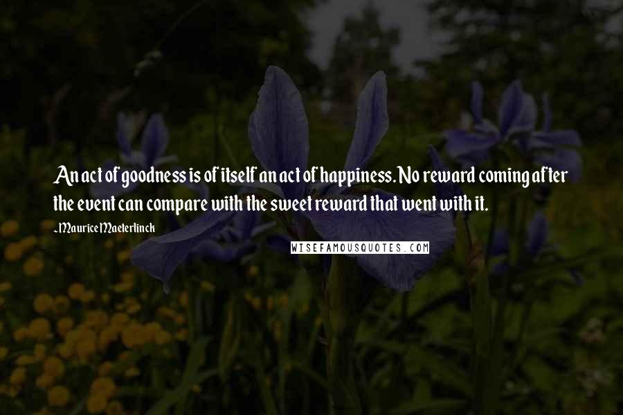 Maurice Maeterlinck Quotes: An act of goodness is of itself an act of happiness. No reward coming after the event can compare with the sweet reward that went with it.