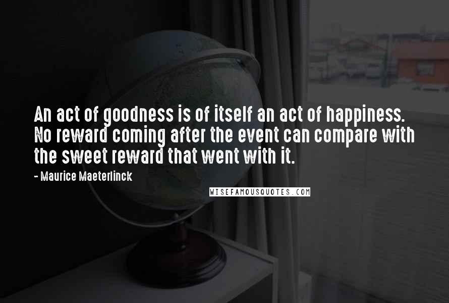 Maurice Maeterlinck Quotes: An act of goodness is of itself an act of happiness. No reward coming after the event can compare with the sweet reward that went with it.