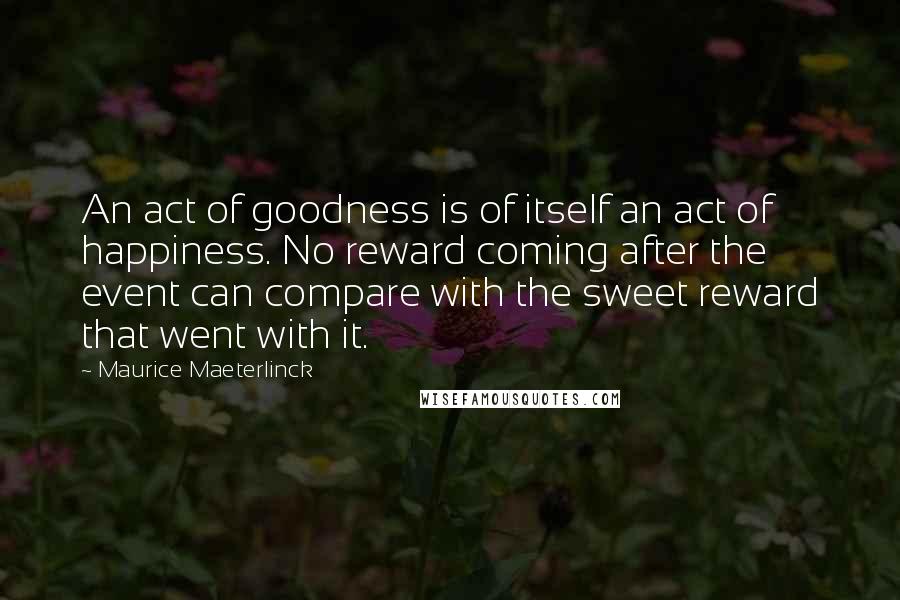 Maurice Maeterlinck Quotes: An act of goodness is of itself an act of happiness. No reward coming after the event can compare with the sweet reward that went with it.