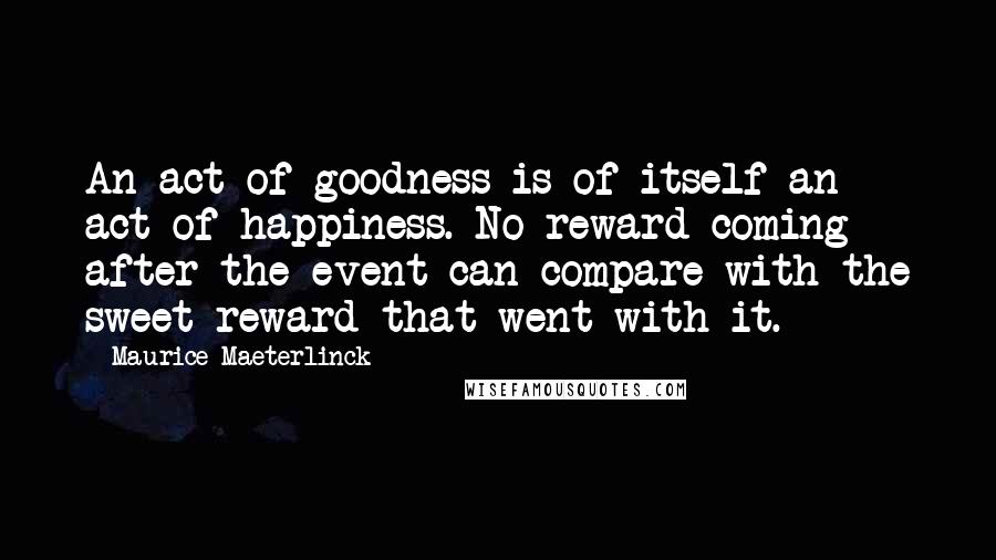 Maurice Maeterlinck Quotes: An act of goodness is of itself an act of happiness. No reward coming after the event can compare with the sweet reward that went with it.