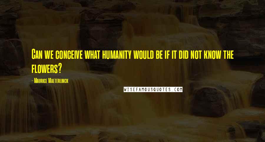 Maurice Maeterlinck Quotes: Can we conceive what humanity would be if it did not know the flowers?