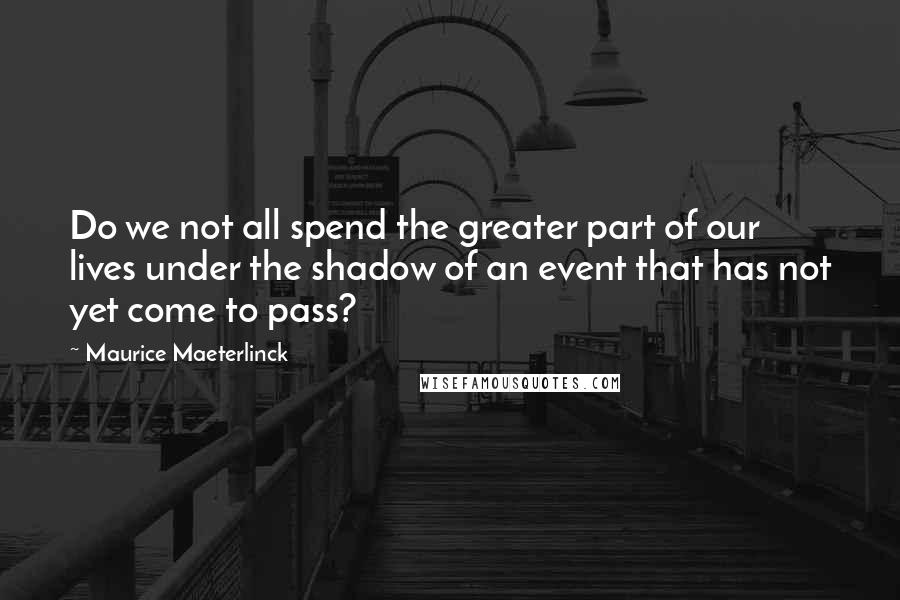 Maurice Maeterlinck Quotes: Do we not all spend the greater part of our lives under the shadow of an event that has not yet come to pass?