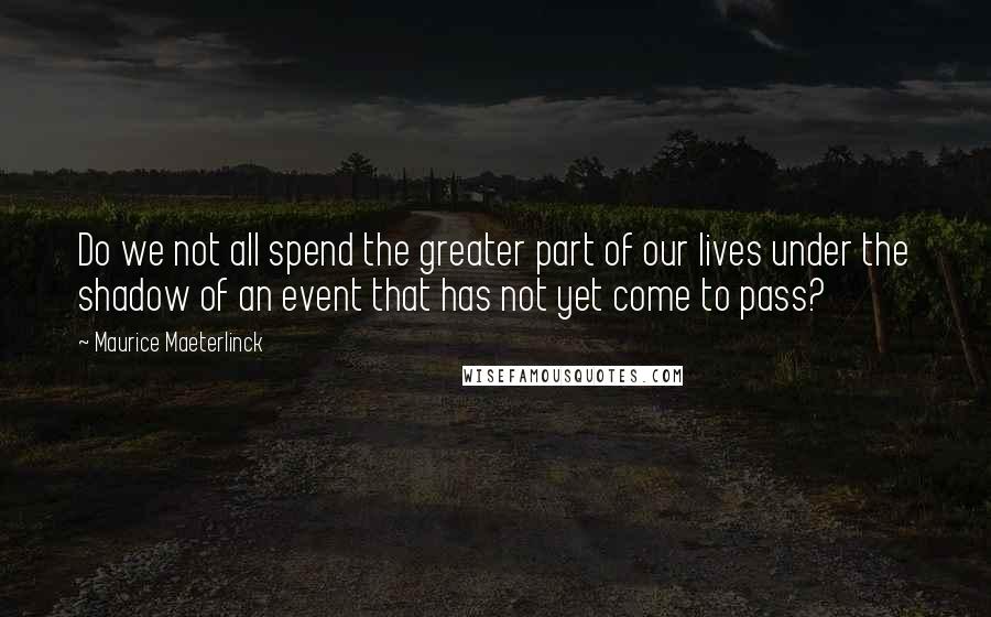 Maurice Maeterlinck Quotes: Do we not all spend the greater part of our lives under the shadow of an event that has not yet come to pass?