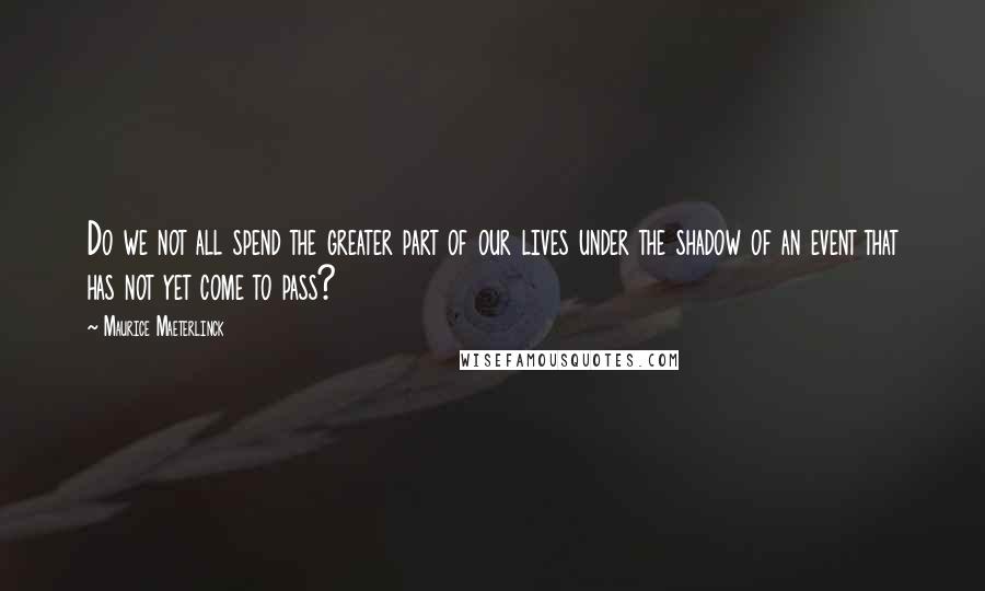 Maurice Maeterlinck Quotes: Do we not all spend the greater part of our lives under the shadow of an event that has not yet come to pass?