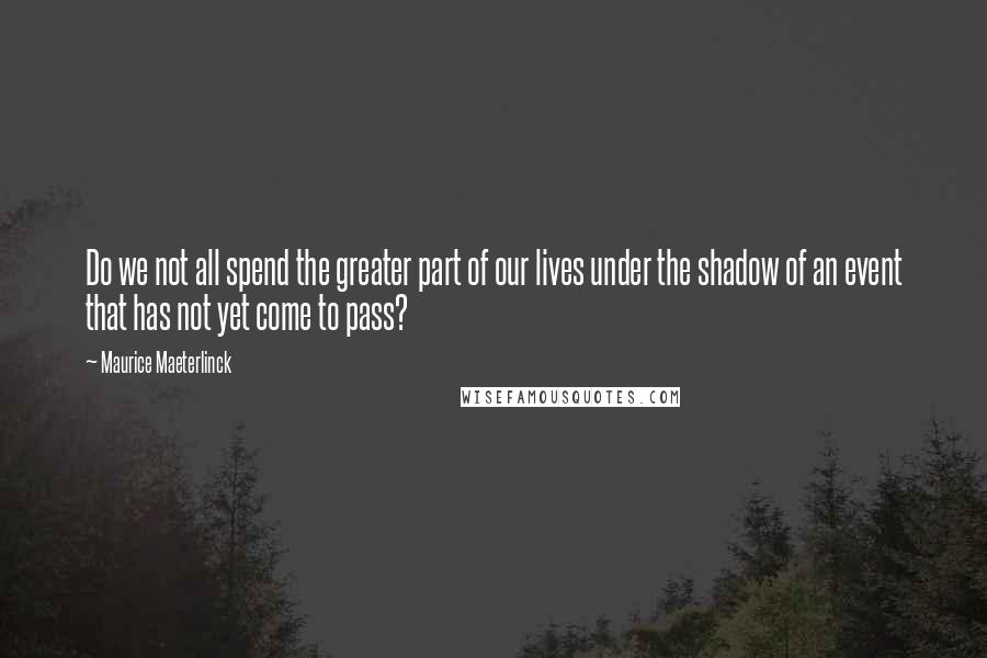 Maurice Maeterlinck Quotes: Do we not all spend the greater part of our lives under the shadow of an event that has not yet come to pass?